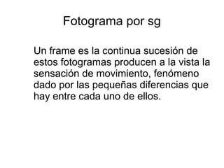 Fotograma por sg
Un frame es la continua sucesión de
estos fotogramas producen a la vista la
sensación de movimiento, fenómeno
dado por las pequeñas diferencias que
hay entre cada uno de ellos.
 
