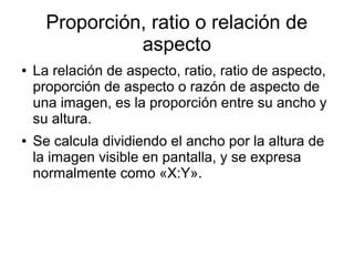 Proporción, ratio o relación de
aspecto
● La relación de aspecto, ratio, ratio de aspecto,
proporción de aspecto o razón de aspecto de
una imagen, es la proporción entre su ancho y
su altura.
● Se calcula dividiendo el ancho por la altura de
la imagen visible en pantalla, y se expresa
normalmente como «X:Y».
 