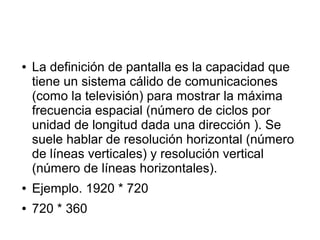 ● La definición de pantalla es la capacidad que
tiene un sistema cálido de comunicaciones
(como la televisión) para mostrar la máxima
frecuencia espacial (número de ciclos por
unidad de longitud dada una dirección ). Se
suele hablar de resolución horizontal (número
de líneas verticales) y resolución vertical
(número de líneas horizontales).
● Ejemplo. 1920 * 720
● 720 * 360
 