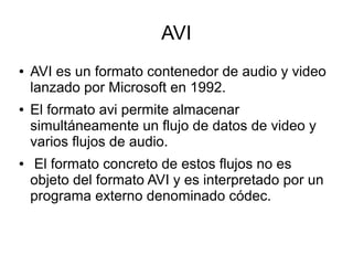AVI
● AVI es un formato contenedor de audio y video
lanzado por Microsoft en 1992.
● El formato avi permite almacenar
simultáneamente un flujo de datos de video y
varios flujos de audio.
● El formato concreto de estos flujos no es
objeto del formato AVI y es interpretado por un
programa externo denominado códec.
 