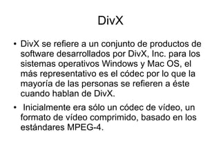 DivX
● DivX se refiere a un conjunto de productos de
software desarrollados por DivX, Inc. para los
sistemas operativos Windows y Mac OS, el
más representativo es el códec por lo que la
mayoría de las personas se refieren a éste
cuando hablan de DivX.
● Inicialmente era sólo un códec de vídeo, un
formato de vídeo comprimido, basado en los
estándares MPEG-4.
 