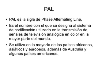 PAL
● PAL es la sigla de Phase Alternating Line.
● Es el nombre con el que se designa al sistema
de codificación utilizado en la transmisión de
señales de televisión analógica en color en la
mayor parte del mundo.
● Se utiliza en la mayoría de los países africanos,
asiáticos y europeos, además de Australia y
algunos países americanos.
 