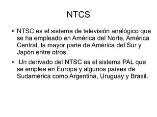 NTCS
● NTSC es el sistema de televisión analógico que
se ha empleado en América del Norte, América
Central, la mayor parte de América del Sur y
Japón entre otros.
● Un derivado del NTSC es el sistema PAL que
se emplea en Europa y algunos países de
Sudamérica como Argentina, Uruguay y Brasil.
 