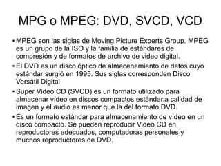 MPG o MPEG: DVD, SVCD, VCD
● MPEG son las siglas de Moving Picture Experts Group. MPEG
es un grupo de la ISO y la familia de estándares de
compresión y de formatos de archivo de video digital.
● El DVD es un disco óptico de almacenamiento de datos cuyo
estándar surgió en 1995. Sus siglas corresponden Disco
Versátil Digital
● Super Video CD (SVCD) es un formato utilizado para
almacenar vídeo en discos compactos estándar.a calidad de
imagen y el audio es menor que la del formato DVD.
● Es un formato estándar para almacenamiento de vídeo en un
disco compacto. Se pueden reproducir Video CD en
reproductores adecuados, computadoras personales y
muchos reproductores de DVD.
 