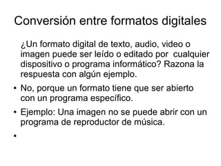 Conversión entre formatos digitales
¿Un formato digital de texto, audio, video o
imagen puede ser leído o editado por cualquier
dispositivo o programa informático? Razona la
respuesta con algún ejemplo.
● No, porque un formato tiene que ser abierto
con un programa específico.
● Ejemplo: Una imagen no se puede abrir con un
programa de reproductor de música.
●
 