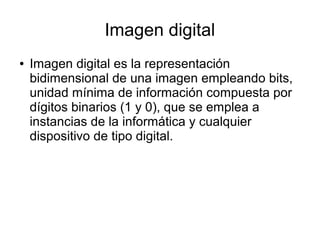 Imagen digital
● Imagen digital es la representación
bidimensional de una imagen empleando bits,
unidad mínima de información compuesta por
dígitos binarios (1 y 0), que se emplea a
instancias de la informática y cualquier
dispositivo de tipo digital.
 