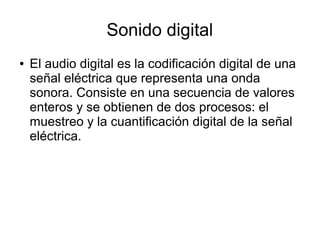 Sonido digital
● El audio digital es la codificación digital de una
señal eléctrica que representa una onda
sonora. Consiste en una secuencia de valores
enteros y se obtienen de dos procesos: el
muestreo y la cuantificación digital de la señal
eléctrica.
 