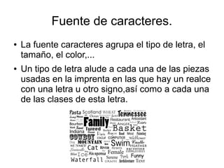 Fuente de caracteres.
● La fuente caracteres agrupa el tipo de letra, el
tamaño, el color,...
● Un tipo de letra alude a cada una de las piezas
usadas en la imprenta en las que hay un realce
con una letra u otro signo,así como a cada una
de las clases de esta letra.
 