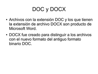 DOC y DOCX
● Archivos con la extensión DOC y los que tienen
la extensión de archivo DOCX son producto de
Microsoft Word.
● DOCX fue creado para distinguir a los archivos
con el nuevo formato del antiguo formato
binario DOC.
 