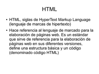 HTML
● HTML, siglas de HyperText Markup Language
(lenguaje de marcas de hipertexto)
● Hace referencia al lenguaje de marcado para la
elaboración de páginas web. Es un estándar
que sirve de referencia para la elaboración de
páginas web en sus diferentes versiones,
define una estructura básica y un código
(denominado código HTML)
 