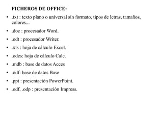 FICHEROS DE OFFICE:
● .txt : texto plano o universal sin formato, tipos de letras, tamaños,
colores...
● .doc : procesador Word.
● .odt : procesador Writer.
● .xls : hoja de cálculo Excel.
● .odes: hoja de cálculo Calc.
● .mdb : base de datos Acces
● .odf: base de datos Base
● .ppt : presentación PowerPoint.
● .odf, .odp : presentación Impress.
 