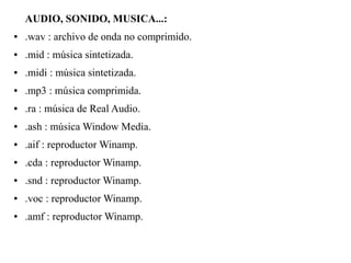AUDIO, SONIDO, MUSICA...:
● .wav : archivo de onda no comprimido.
● .mid : música sintetizada.
● .midi : música sintetizada.
● .mp3 : música comprimida.
● .ra : música de Real Audio.
● .ash : música Window Media.
● .aif : reproductor Winamp.
● .cda : reproductor Winamp.
● .snd : reproductor Winamp.
● .voc : reproductor Winamp.
● .amf : reproductor Winamp.
 
