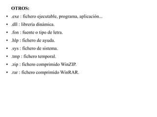 OTROS:
● .exe : fichero ejecutable, programa, aplicación...
● .dll : librería dinámica.
● .fon : fuente o tipo de letra.
● .hlp : fichero de ayuda.
● .sys : fichero de sistema.
● .tmp : fichero temporal.
● .zip : fichero comprimido WinZIP.
● .rar : fichero comprimido WinRAR.
 