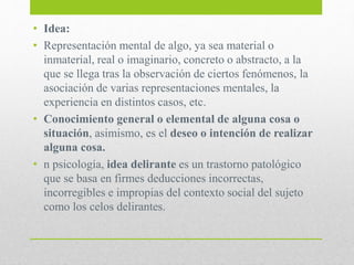 • Idea:
• Representación mental de algo, ya sea material o
inmaterial, real o imaginario, concreto o abstracto, a la
que se llega tras la observación de ciertos fenómenos, la
asociación de varias representaciones mentales, la
experiencia en distintos casos, etc.
• Conocimiento general o elemental de alguna cosa o
situación, asimismo, es el deseo o intención de realizar
alguna cosa.
• n psicología, idea delirante es un trastorno patológico
que se basa en firmes deducciones incorrectas,
incorregibles e impropias del contexto social del sujeto
como los celos delirantes.
 