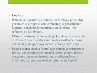 • Lógica:
• Parte de la filosofía que estudia las formas y principios
generales que rigen el conocimiento y el pensamiento
humano, considerado puramente en sí mismo, sin
referencia a los objetos.
• Método o razonamiento en el que las ideas o la sucesión
de los hechos se manifiestan o se desarrollan de forma
coherente y sin que haya contradicciones entre ellas.
• Lógica es una ciencia formal que estudia la estructura o
formas del pensamiento humano (como proposiciones,
conceptos y razonamientos) para establecer leyes y
principios válidos para obtener criterios de verdad.
 