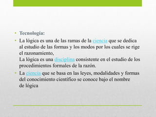 • Tecnología:
• La lógica es una de las ramas de la ciencia que se dedica
al estudio de las formas y los modos por los cuales se rige
el razonamiento,
La lógica es una disciplina consistente en el estudio de los
procedimientos formales de la razón.
• La ciencia que se basa en las leyes, modalidades y formas
del conocimiento científico se conoce bajo el nombre
de lógica
 