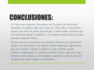 CONCLUSIONES:
• Al crear una empresa, buscamos ser la mejor del mercado,
brindarle al público algo que otras no. Para ello, es necesario
seguir una serie de pasos para llegar a innovación, técnicas que
nos permitan llegar al público y se sientan atraídos hacia lo que
nuestra empresa ofrece.
• Hacer uso de la estrategia nos permite observar de que forma
llegar a ser innovador, no copiar a otras empresas, algoritmos
que nos ayuden a llegar al objetivo, pero si bien, recién
estamos empezando, es común cometer errores, que nos van a
formar como empresa, nos ayudan a mejorar y es por ello que
no debemos tener miedo a cometerlos.
 