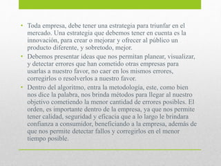 • Toda empresa, debe tener una estrategia para triunfar en el
mercado. Una estrategia que debemos tener en cuenta es la
innovación, para crear o mejorar y ofrecer al público un
producto diferente, y sobretodo, mejor.
• Debemos presentar ideas que nos permitan planear, visualizar,
y detectar errores que han cometido otras empresas para
usarlas a nuestro favor, no caer en los mismos errores,
corregirlos o resolverlos a nuestro favor.
• Dentro del algoritmo, entra la metodología, este, como bien
nos dice la palabra, nos brinda métodos para llegar al nuestro
objetivo cometiendo la menor cantidad de errores posibles. El
orden, es importante dentro de la empresa, ya que nos permite
tener calidad, seguridad y eficacia que a lo largo le brindara
confianza a consumidor, beneficiando a la empresa, además de
que nos permite detectar fallos y corregirlos en el menor
tiempo posible.
 