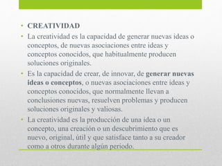 • CREATIVIDAD
• La creatividad es la capacidad de generar nuevas ideas o
conceptos, de nuevas asociaciones entre ideas y
conceptos conocidos, que habitualmente producen
soluciones originales.
• Es la capacidad de crear, de innovar, de generar nuevas
ideas o conceptos, o nuevas asociaciones entre ideas y
conceptos conocidos, que normalmente llevan a
conclusiones nuevas, resuelven problemas y producen
soluciones originales y valiosas.
• La creatividad es la producción de una idea o un
concepto, una creación o un descubrimiento que es
nuevo, original, útil y que satisface tanto a su creador
como a otros durante algún periodo.
 