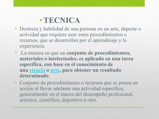 •TECNICA
• Destreza y habilidad de una persona en un arte, deporte o
actividad que requiere usar estos procedimientos o
recursos, que se desarrollan por el aprendizaje y la
experiencia.
• La manera en que un conjunto de procedimientos,
materiales o intelectuales, es aplicado en una tarea
específica, con base en el conocimiento de
una ciencia o arte, para obtener un resultado
determinado.
• Conjunto de procedimientos o recursos que se ponen en
acción al llevar adelante una actividad específica,
generalmente en el marco del desempeño profesional,
artístico, científico, deportivo u otro.
 