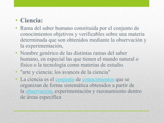 • Ciencia:
• Rama del saber humano constituida por el conjunto de
conocimientos objetivos y verificables sobre una materia
determinada que son obtenidos mediante la observación y
la experimentación,
• Nombre genérico de las distintas ramas del saber
humano, en especial las que tienen el mundo natural o
físico o la tecnología como materias de estudio.
• "arte y ciencia; los avances de la ciencia"
• La ciencia es el conjunto de conocimientos que se
organizan de forma sistemática obtenidos a partir de
la observación, experimentación y razonamiento dentro
de áreas específica
 