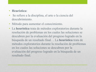 • Heurística:
• Se refiere a la disciplina, el arte o la ciencia del
descubrimiento.
• Método para aumentar el conocimiento.
• La heurística trata de métodos exploratorios durante la
resolución de problemas en los cuales las soluciones se
descubren por la evaluación del progreso logrado en la
búsqueda de un resultado final. .. La heurística trata de
métodos exploratorios durante la resolución de problemas
en los cuales las soluciones se descubren por la
evaluación del progreso logrado en la búsqueda de un
resultado final.
 