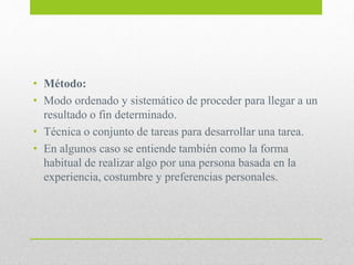 • Método:
• Modo ordenado y sistemático de proceder para llegar a un
resultado o fin determinado.
• Técnica o conjunto de tareas para desarrollar una tarea.
• En algunos caso se entiende también como la forma
habitual de realizar algo por una persona basada en la
experiencia, costumbre y preferencias personales.
 