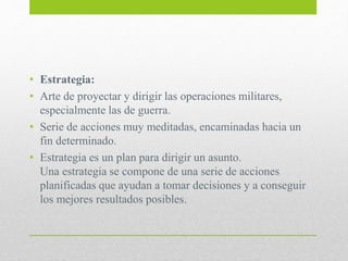 • Estrategia:
• Arte de proyectar y dirigir las operaciones militares,
especialmente las de guerra.
• Serie de acciones muy meditadas, encaminadas hacia un
fin determinado.
• Estrategia es un plan para dirigir un asunto.
Una estrategia se compone de una serie de acciones
planificadas que ayudan a tomar decisiones y a conseguir
los mejores resultados posibles.
 