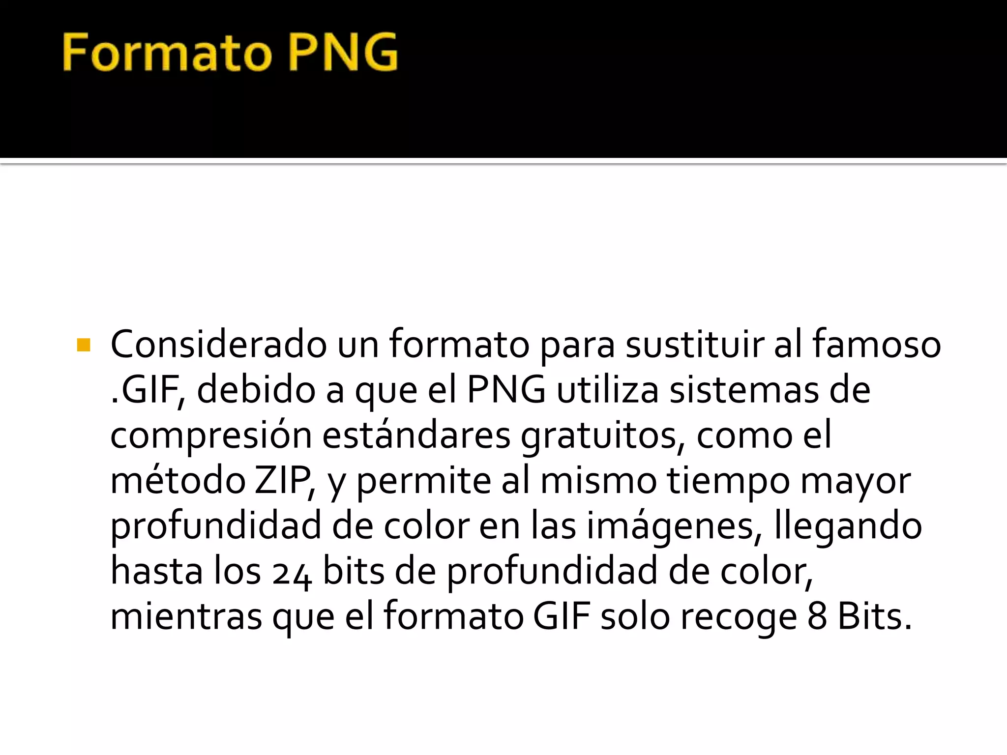    Considerado un formato para sustituir al famoso
    .GIF, debido a que el PNG utiliza sistemas de
    compresión estándares gratuitos, como el
    método ZIP, y permite al mismo tiempo mayor
    profundidad de color en las imágenes, llegando
    hasta los 24 bits de profundidad de color,
    mientras que el formato GIF solo recoge 8 Bits.
 