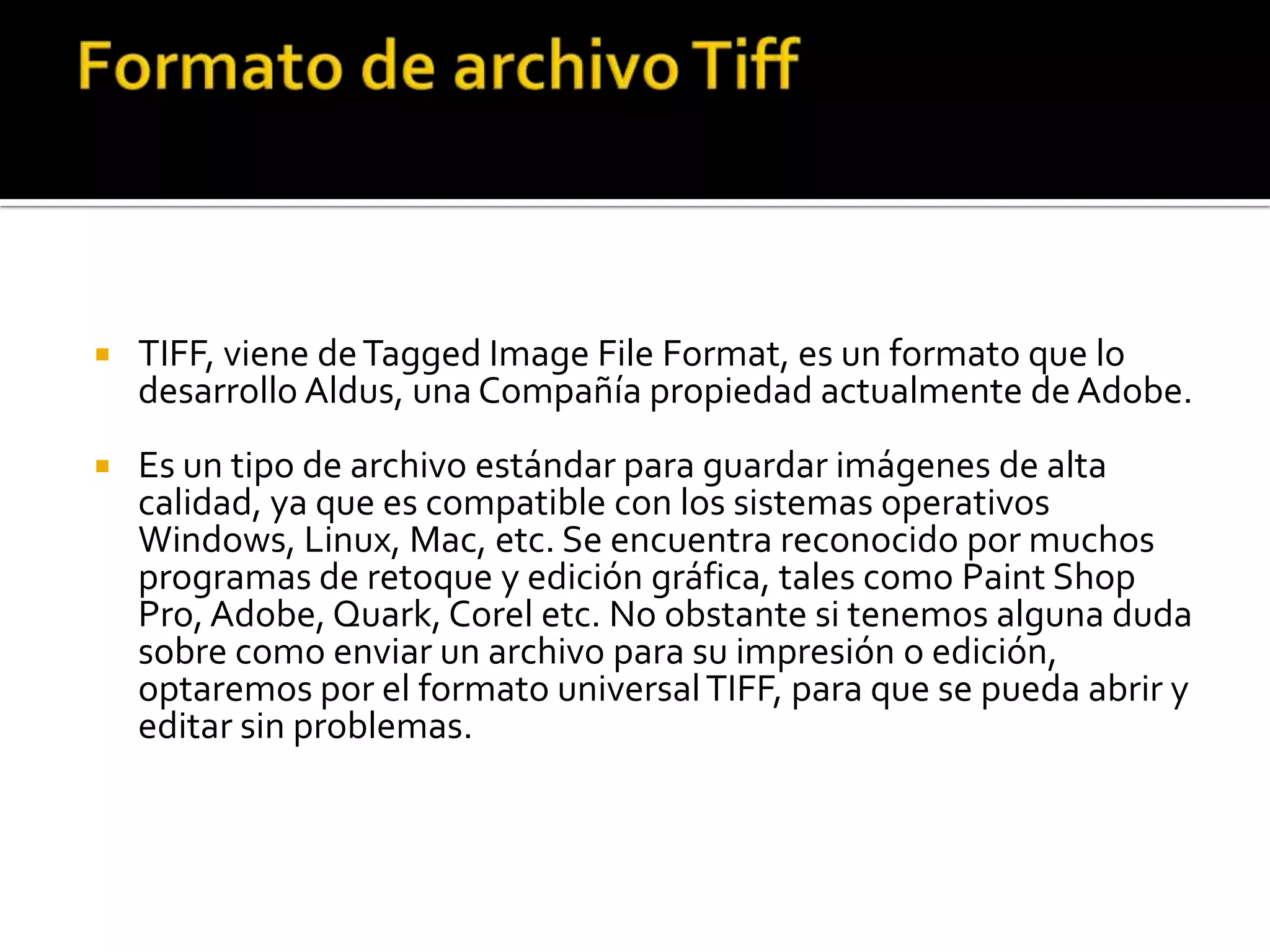    TIFF, viene de Tagged Image File Format, es un formato que lo
    desarrollo Aldus, una Compañía propiedad actualmente de Adobe.
   Es un tipo de archivo estándar para guardar imágenes de alta
    calidad, ya que es compatible con los sistemas operativos
    Windows, Linux, Mac, etc. Se encuentra reconocido por muchos
    programas de retoque y edición gráfica, tales como Paint Shop
    Pro, Adobe, Quark, Corel etc. No obstante si tenemos alguna duda
    sobre como enviar un archivo para su impresión o edición,
    optaremos por el formato universal TIFF, para que se pueda abrir y
    editar sin problemas.
 