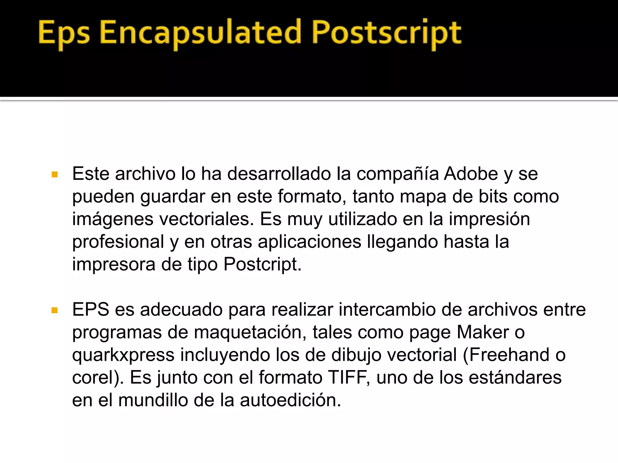    Este archivo lo ha desarrollado la compañía Adobe y se
    pueden guardar en este formato, tanto mapa de bits como
    imágenes vectoriales. Es muy utilizado en la impresión
    profesional y en otras aplicaciones llegando hasta la
    impresora de tipo Postcript.

   EPS es adecuado para realizar intercambio de archivos entre
    programas de maquetación, tales como page Maker o
    quarkxpress incluyendo los de dibujo vectorial (Freehand o
    corel). Es junto con el formato TIFF, uno de los estándares
    en el mundillo de la autoedición.
 