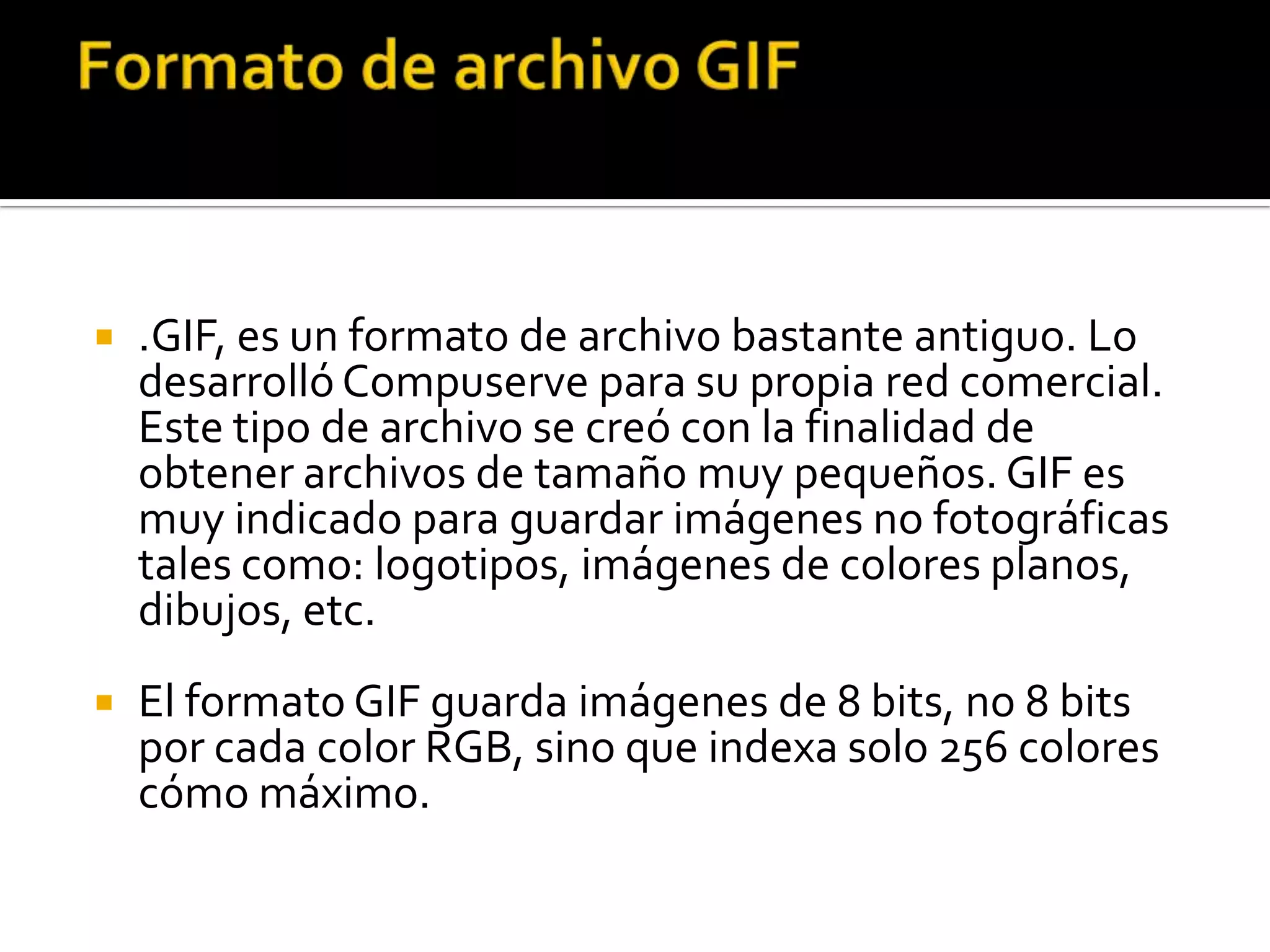    .GIF, es un formato de archivo bastante antiguo. Lo
    desarrolló Compuserve para su propia red comercial.
    Este tipo de archivo se creó con la finalidad de
    obtener archivos de tamaño muy pequeños. GIF es
    muy indicado para guardar imágenes no fotográficas
    tales como: logotipos, imágenes de colores planos,
    dibujos, etc.
   El formato GIF guarda imágenes de 8 bits, no 8 bits
    por cada color RGB, sino que indexa solo 256 colores
    cómo máximo.
 