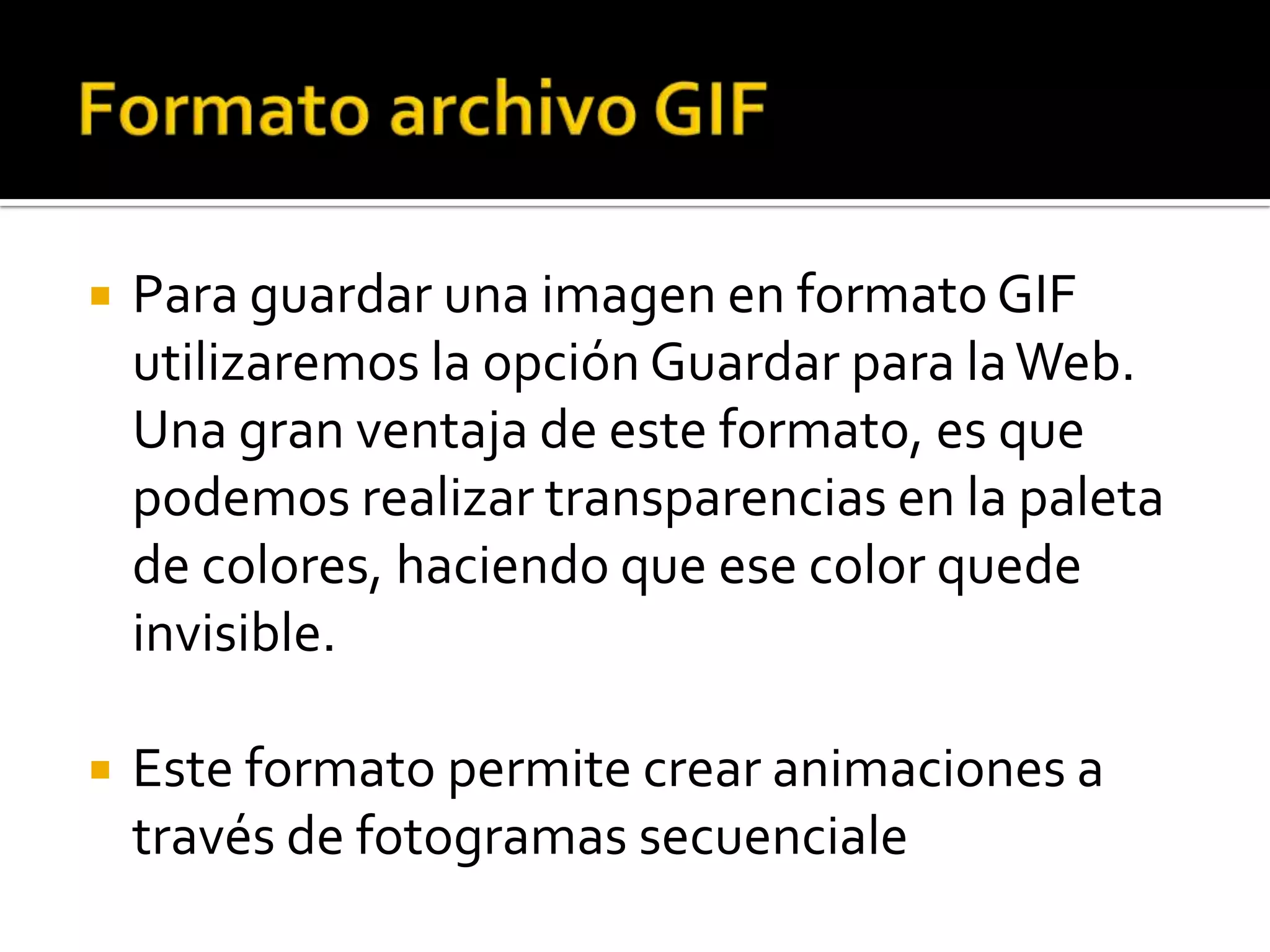    Para guardar una imagen en formato GIF
    utilizaremos la opción Guardar para la Web.
    Una gran ventaja de este formato, es que
    podemos realizar transparencias en la paleta
    de colores, haciendo que ese color quede
    invisible.

   Este formato permite crear animaciones a
    través de fotogramas secuenciale
 