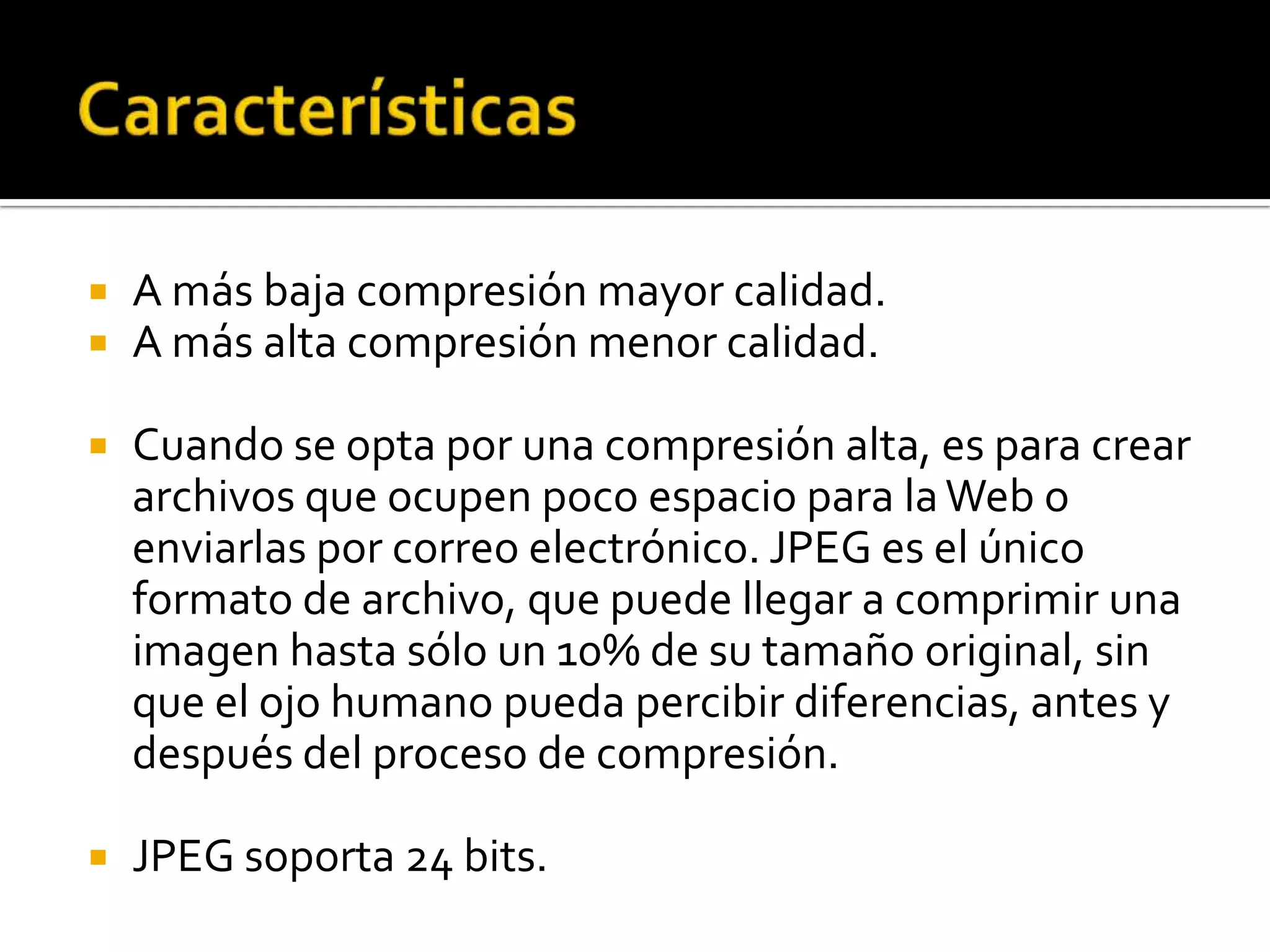    A más baja compresión mayor calidad.
   A más alta compresión menor calidad.

   Cuando se opta por una compresión alta, es para crear
    archivos que ocupen poco espacio para la Web o
    enviarlas por correo electrónico. JPEG es el único
    formato de archivo, que puede llegar a comprimir una
    imagen hasta sólo un 10% de su tamaño original, sin
    que el ojo humano pueda percibir diferencias, antes y
    después del proceso de compresión.

   JPEG soporta 24 bits.
 