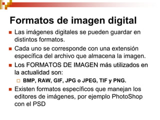 Formatos de imagen digital
   Las imágenes digitales se pueden guardar en
    distintos formatos.
   Cada uno se corresponde con una extensión
    específica del archivo que almacena la imagen.
   Los FORMATOS DE IMAGEN más utilizados en
    la actualidad son:
       BMP, RAW, GIF, JPG o JPEG, TIF y PNG.
   Existen formatos específicos que manejan los
    editores de imágenes, por ejemplo PhotoShop
    con el PSD
 