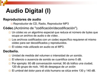 Audio Digital (I)
Reproductores de audio
          Reproductor de CD, Radio, Reproductor MP3
Códec.(Acrónimo de "codificación/decodificación").
      Un códec es un algoritmo especial que reduce el número de bytes que
       ocupa un archivo de audio o de vídeo .
      Los archivos codificados con un codec específico requieren el mismo
       códec para ser decodificados y reproducidos.
      El códec más utilizado en audio es el MP3.
Decibelio.
      Unidad de medida del volumen o intensidad de un sonido.
      El silencio o ausencia de sonido se cuantifica como 0 dB.
      Por ejemplo: 60 dB conversación normal, 90 db tráfico una ciudad,
       120 db grupo de rock, 140 db despegue de un avión
      El umbral del dolor para el oído humano se sitúa entre 130 y 140 dB.
 
