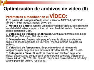 Optimización de archivos de video (II)
 Parámetros a modificar en el          VÍDEO:
1) El códec de compresión de video utilizado: MPEG-1, MPEG-2,
MPEG-4, Intel Indeo,Cinepak, DivX, etc.
2) Método de BitRate. Utilizar un bitrate variable VBR puede optimizar
la calidad del video y repercutir en el peso final del archivo frente a un
bitrate constante CBR.
3) Velocidad de transmisión (bitrate). Configurar bitrates más bajos:
1000 Kbps, 768 kbps, 360 Kbps, etc.
4) Dimensiones. Cuanto más pequeña sea la altura y anchura en
píxeles de los fotogramas de un video, menos tamaño ocupará su
archivo.
5) Velocidad de fotogramas. Se puede reducir el número de
fotogramas por segundo que mostrará el video: 30, 24, 20, 16, etc.
6) Fotogramas Clave. Durante la compresión también se puede
indicar cada cuánto se guardará un fotograma completo (fotograma
clave): 24, 48, 96, 128, etc. Cuanto mayor sea esta cadencia más bajo
será el peso del archivo resultante.
 