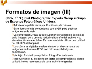 Formatos de imagen (III)
JPG-JPEG (Joint Photographic Experts Group = Grupo
de Expertos Fotográficos Unidos).
   Admite   una paleta de hasta 16 millones de colores.
   Es el formato más común junto con el GIF para publicar
   imágenes en la web.
   La compresión JPEG puede suponer cierta pérdida de calidad
   en la imagen, pero permite reducir el tamaño del archivo y su
   visualización es aceptable. Es recomendable utilizar una calidad
   del 60-90 % del original.
   Las cámaras digitales suelen almacenar directamente las
   imágenes en formato JPEG con máxima calidad y sin
   compresión.
   Ventaja: Es ideal para publicar fotografías en la web..
   Inconveniente: Si se define un factor de compresión se pierde
   calidad. No es recomendable para archivar originales.
 
