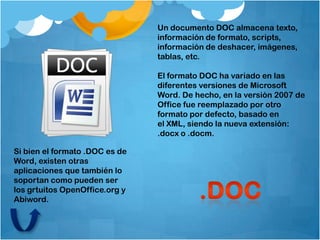 Un documento DOC almacena texto,
                                información de formato, scripts,
                                información de deshacer, imágenes,
                                tablas, etc.

                                El formato DOC ha variado en las
                                diferentes versiones de Microsoft
                                Word. De hecho, en la versión 2007 de
                                Office fue reemplazado por otro
                                formato por defecto, basado en
                                el XML, siendo la nueva extensión:
                                .docx o .docm.

Si bien el formato .DOC es de
Word, existen otras
aplicaciones que también lo
soportan como pueden ser
los grtuitos OpenOffice.org y
Abiword.
 