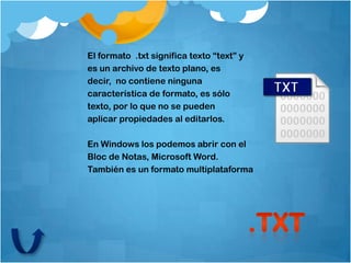El formato .txt significa texto “text” y
es un archivo de texto plano, es
decir, no contiene ninguna
característica de formato, es sólo
texto, por lo que no se pueden
aplicar propiedades al editarlos.

En Windows los podemos abrir con el
Bloc de Notas, Microsoft Word.
También es un formato multiplataforma
 