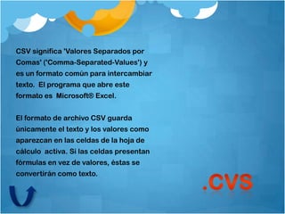 CSV significa 'Valores Separados por
Comas' ('Comma-Separated-Values') y
es un formato común para intercambiar
texto. El programa que abre este
formato es Microsoft® Excel.


El formato de archivo CSV guarda
únicamente el texto y los valores como
aparezcan en las celdas de la hoja de
cálculo activa. Si las celdas presentan
fórmulas en vez de valores, éstas se
convertirán como texto.
 