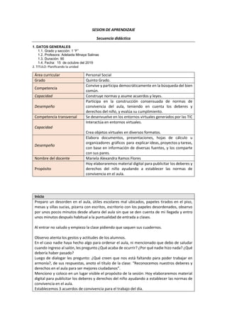 SESION DE APRENDIZAJE
Secuencia didáctica
1. DATOS GENERALES
1.1. Grado y sección: 1 “F”
1.2. Profesora: Adelaida Minaya Salinas
1.3. Duración: 90
1.4. Fecha: 15 de octubre del 2019
2. TITULO: Planificando la unidad
Área curricular Personal Social
Grado Quinto Grado.
Competencia
Convive y participa democráticamente en la búsqueda del bien
común.
Capacidad Construye normas y asume acuerdos y leyes.
Desempeño
Participa en la construcción consensuada de normas de
convivencia del aula, teniendo en cuenta los deberes y
derechos del niño, y evalúa su cumplimiento.
Competencia transversal Se desenvuelve en los entornos virtuales generados por las TIC
Capacidad
Interactúa en entornos virtuales.
Crea objetos virtuales en diversos formatos.
Desempeño
Elabora documentos, presentaciones, hojas de cálculo u
organizadores gráficos para explicar ideas, proyectos y tareas,
con base en información de diversas fuentes, y los comparte
con sus pares.
Nombre del docente Mariela Alexandra Ramos Flores
Propósito
Hoy elaboraremos material digital para publicitar los deberes y
derechos del niño ayudando a establecer las normas de
convivencia en el aula.
Inicio
Preparo un desorden en el aula, útiles escolares mal ubicados, papeles tirados en el piso,
mesas y sillas sucias, pizarra con escritos, escritorio con los papeles desordenados, observo
por unos pocos minutos desde afuera del aula sin que se den cuenta de mi llegada y entro
unos minutos después habitual a la puntualidad de entrada a clases.
Al entrar no saludo y empiezo la clase pidiendo que saquen sus cuadernos.
Observo atenta los gestos y actitudes de los alumnos.
En el caso nadie haya hecho algo para ordenar el aula, ni mencionado que debo de saludar
cuando ingreso al salón, les pregunto ¿Qué acaba de ocurrir? ¿Por qué nadie hizo nada? ¿Qué
debería haber pasado?
Luego de dialogar les pregunto: ¿Qué creen que nos está faltando para poder trabajar en
armonía?, de sus respuestas, anoto el título de la clase: “Reconocemos nuestros deberes y
derechos en el aula para ser mejores ciudadanos”.
Menciono y coloco en un lugar visible el propósito de la sesión: Hoy elaboraremos material
digital para publicitar los deberes y derechos del niño ayudando a establecer las normas de
convivencia en el aula.
Establecemos 3 acuerdos de convivencia para el trabajo del día.
 