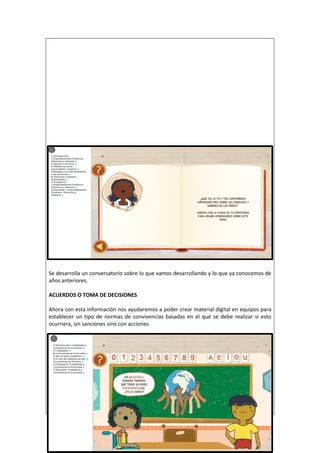 Se desarrolla un conversatorio sobre lo que vamos desarrollando y lo que ya conocemos de
años anteriores.
ACUERDOS O TOMA DE DECISIONES
Ahora con esta información nos ayudaremos a poder crear material digital en equipos para
establecer un tipo de normas de convivencias basadas en el qué se debe realizar si esto
ocurriera, sin sanciones sino con acciones.
 