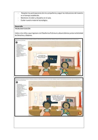 - Respetar las participaciones de mis compañeros y seguir las indicaciones del maestro
en el tiempo establecido.
- Mantener el orden y disciplina en el aula.
- Cuidar nuestro material tecnológico.
Desarrollo
PROBLEMATIZACIÓN
Indico a los niños a que ingresen a la Plataforma ProFuturo y desarrollemos juntos la Actividad
de Derechos y Deberes.
 