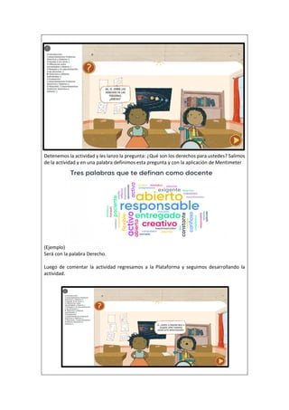 Detenemos la actividad y les lanzo la pregunta: ¿Qué son los derechos para ustedes? Salimos
de la actividad y en una palabra definimos esta pregunta y con la aplicación de Mentimeter
(Ejemplo)
Será con la palabra Derecho.
Luego de comentar la actividad regresamos a la Plataforma y seguimos desarrollando la
actividad.
 