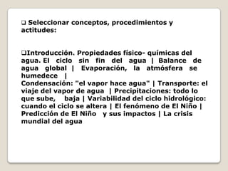  Seleccionar conceptos, procedimientos y
actitudes:


Introducción. Propiedades físico- químicas del
agua. El ciclo sin fin del agua | Balance de
agua global | Evaporación, la atmósfera se
humedece |
Condensación: "el vapor hace agua" | Transporte: el
viaje del vapor de agua | Precipitaciones: todo lo
que sube, baja | Variabilidad del ciclo hidrológico:
cuando el ciclo se altera | El fenómeno de El Niño |
Predicción de El Niño y sus impactos | La crisis
mundial del agua
 