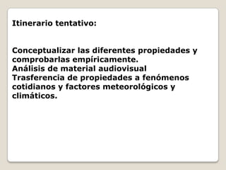 Itinerario tentativo:


Conceptualizar las diferentes propiedades y
comprobarlas empíricamente.
Análisis de material audiovisual
Trasferencia de propiedades a fenómenos
cotidianos y factores meteorológicos y
climáticos.
 