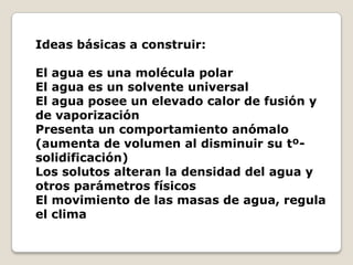 Ideas básicas a construir:

El agua es una molécula polar
El agua es un solvente universal
El agua posee un elevado calor de fusión y
de vaporización
Presenta un comportamiento anómalo
(aumenta de volumen al disminuir su tº-
solidificación)
Los solutos alteran la densidad del agua y
otros parámetros físicos
El movimiento de las masas de agua, regula
el clima
 