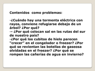 Contenidos como problemas:

-¿Cuándo hay una tormenta eléctrica con
rayos, conviene refugiarse debajo de un
árbol? ¿Por qué?
-- ¿Por qué colocan sal en las rutas del sur
de nuestro país?
-¿Por qué los cubitos de hielo parecen
“crecer” en el congelador o freezer? ¿Por
qué se revientan las botellas de gaseosa
olvidadas en el freezer? ¿Por qué se
rompen las cañerías de agua en invierno?
 