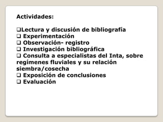 Actividades:

Lectura y discusión de bibliografía
 Experimentación
 Observación- registro
 Investigación bibliográfica
 Consulta a especialistas del Inta, sobre
regímenes fluviales y su relación
siembra/cosecha
 Exposición de conclusiones
 Evaluación
 